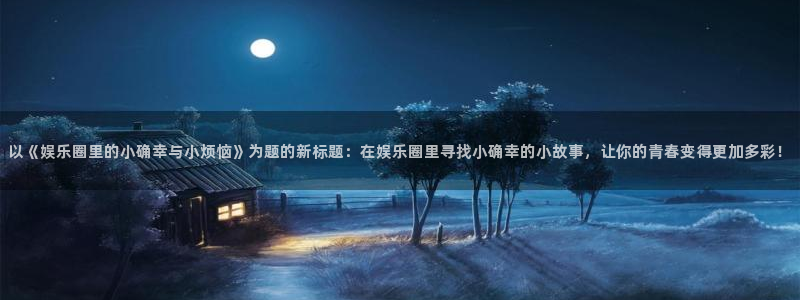 韦德1946源于英国：以《娱乐圈里的小确幸与小烦恼》为题的新标题：在娱乐圈里寻找小确幸的小故事，让你的青春变得更加多彩！